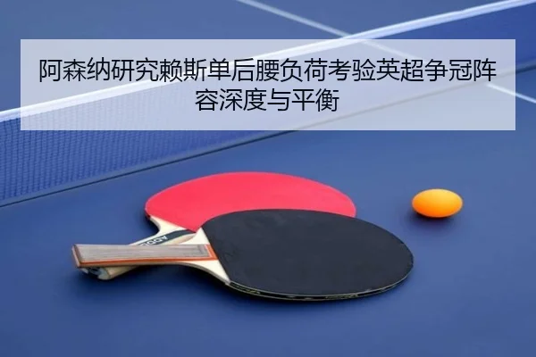 阿森纳研究赖斯单后腰负荷考验英超争冠阵容深度与平衡
